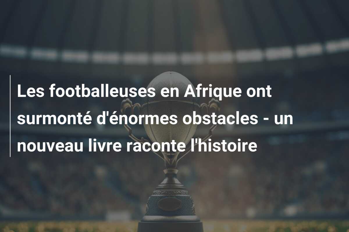 Les footballeuses en Afrique ont surmonté d’énormes obstacles – un nouveau livre raconte l’histoire