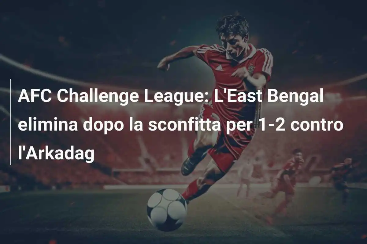 AFC Challenge League: L'East Bengal elimina dopo la sconfitta per 1-2 contro l'Arkadag