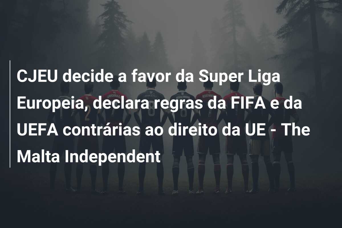CJEU decide a favor da Super Liga Europeia, declara regras da FIFA e da UEFA contrárias ao direito da UE – The Malta Independent