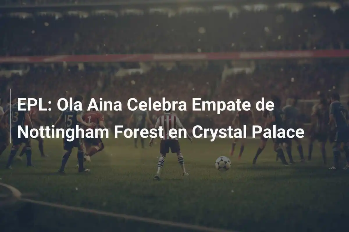 EPL: Ola Aina Celebra Empate de Nottingham Forest en Crystal Palace