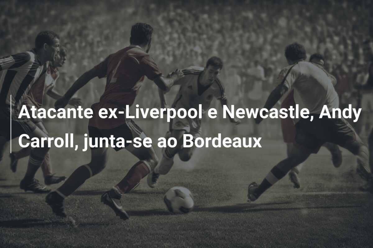 Atacante ex-Liverpool e Newcastle, Andy Carroll, junta-se ao Bordeaux
