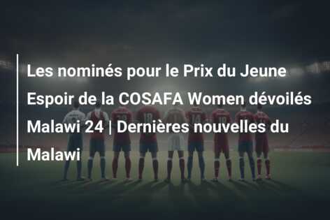 Les nominés pour le Prix du Jeune Espoir de la COSAFA Women dévoilés Malawi 24 | Dernières nouvelles du Malawi