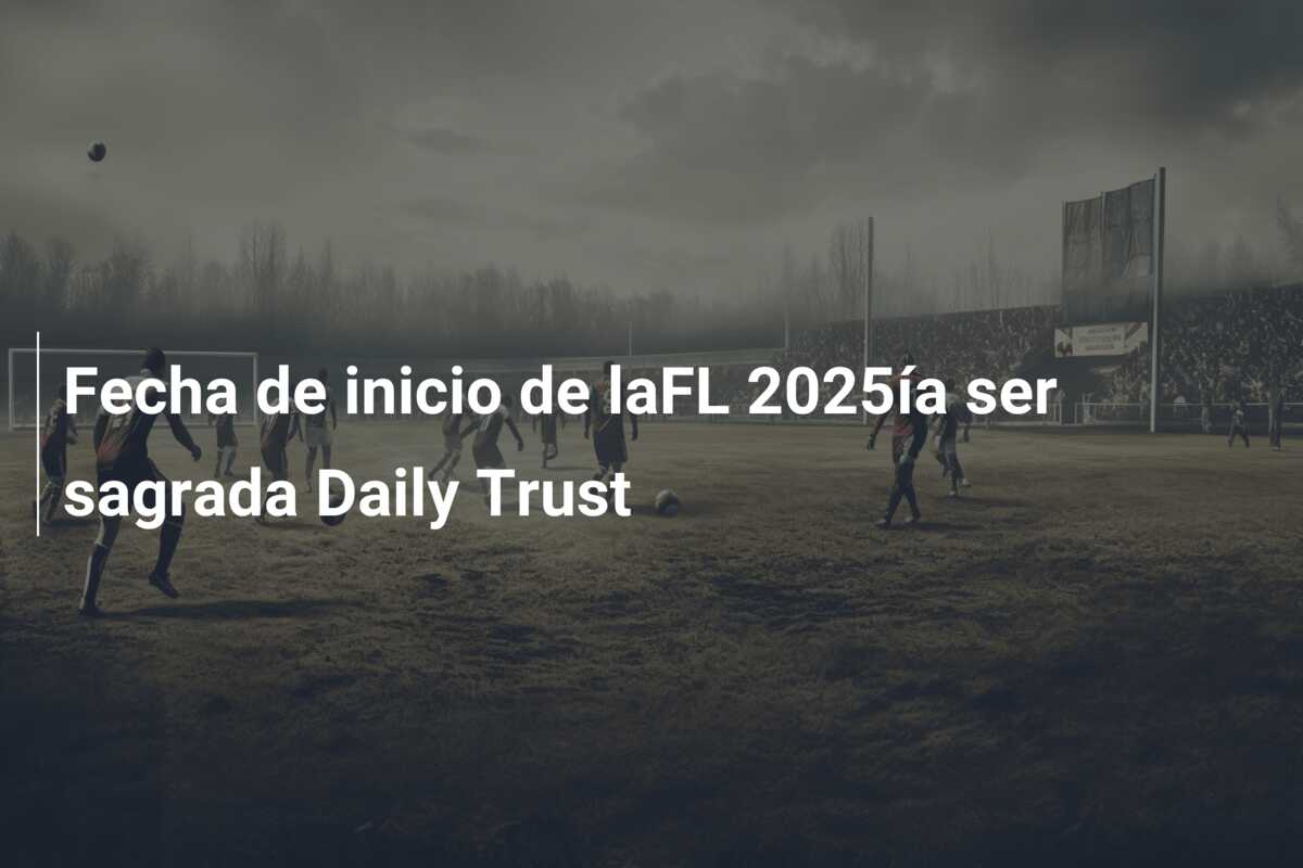 Fecha de inicio de laFL 2025ía ser sagrada Daily Trust