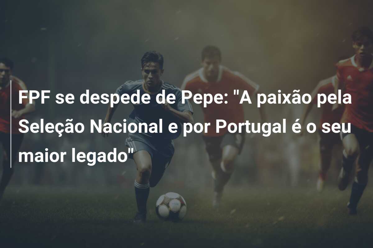 FPF se despede de Pepe: “A paixão pela Seleção Nacional e por Portugal é o seu maior legado”