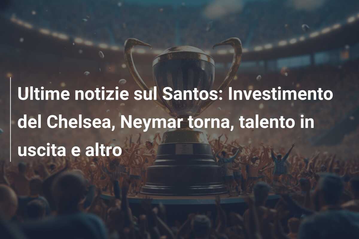 Ultime notizie sul Santos: Investimento del Chelsea, Neymar torna, talento in uscita e altro