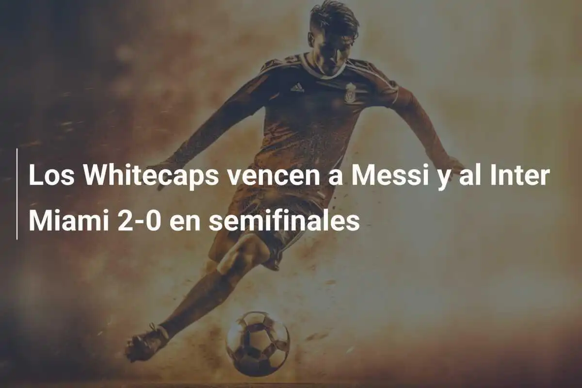 Los Whitecaps vencen a Messi y al Inter Miami 2-0 en semifinales