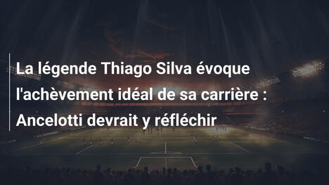 La légende Thiago Silva évoque l'achèvement idéal de sa carrière : Ancelotti devrait y réfléchir