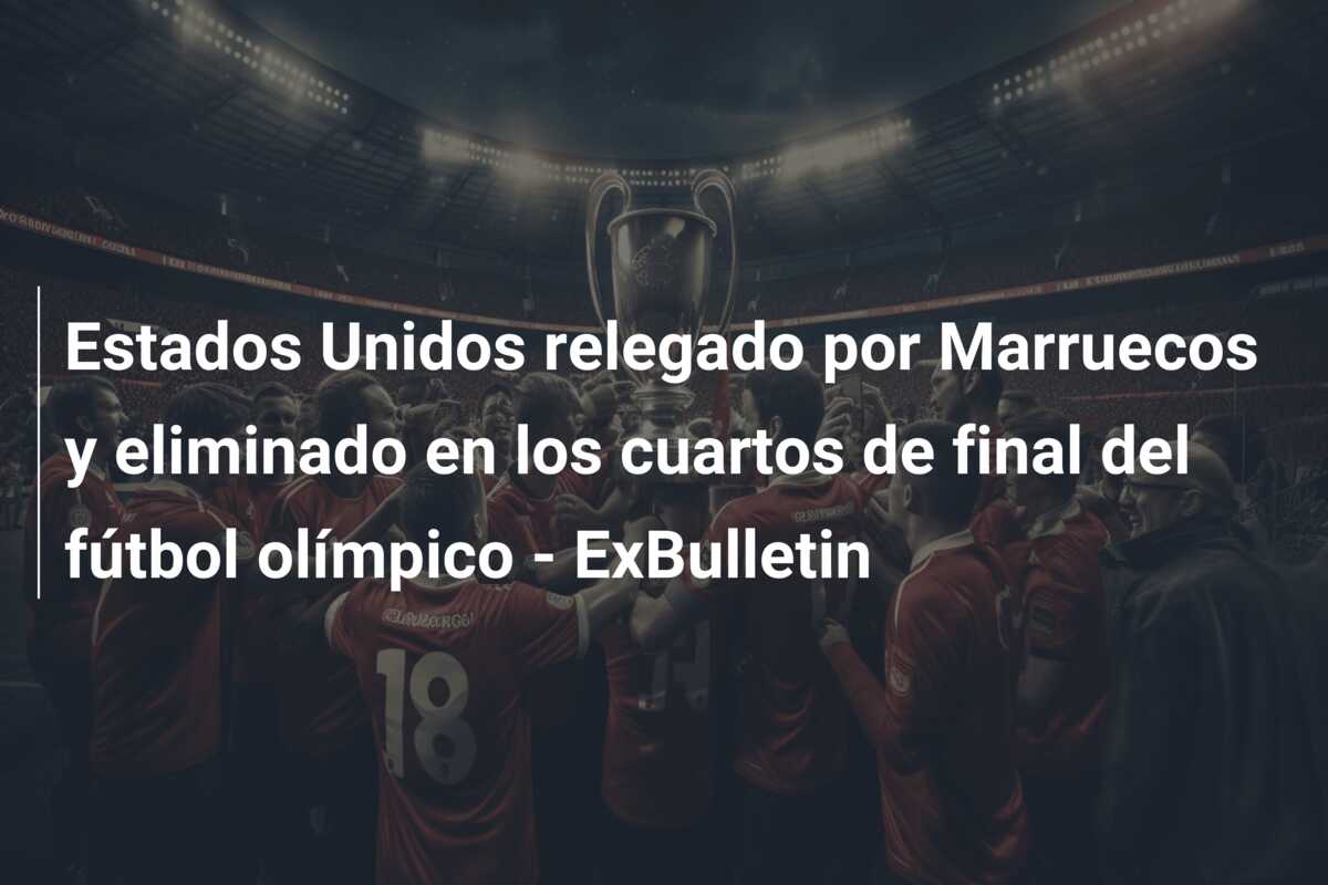 Estados Unidos relegado por Marruecos y eliminado en los cuartos de final del fútbol olímpico – ExBulletin
