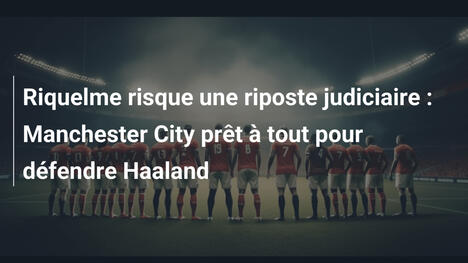 Riquelme risque une riposte judiciaire : Manchester City prêt à tout pour défendre Haaland