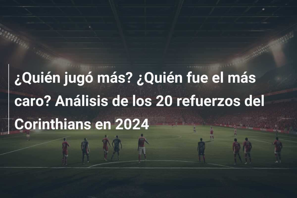 ¿Quién jugó más? ¿Quién fue el más caro? Análisis de los 20 refuerzos del Corinthians en 2024