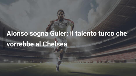 Alonso sogna Guler: il talento turco che vorrebbe al Chelsea