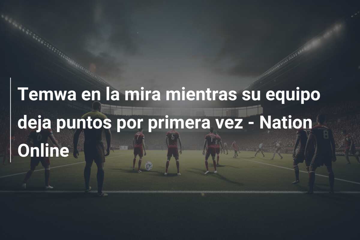 Temwa en la mira mientras su equipo deja puntos por primera vez – Nation Online