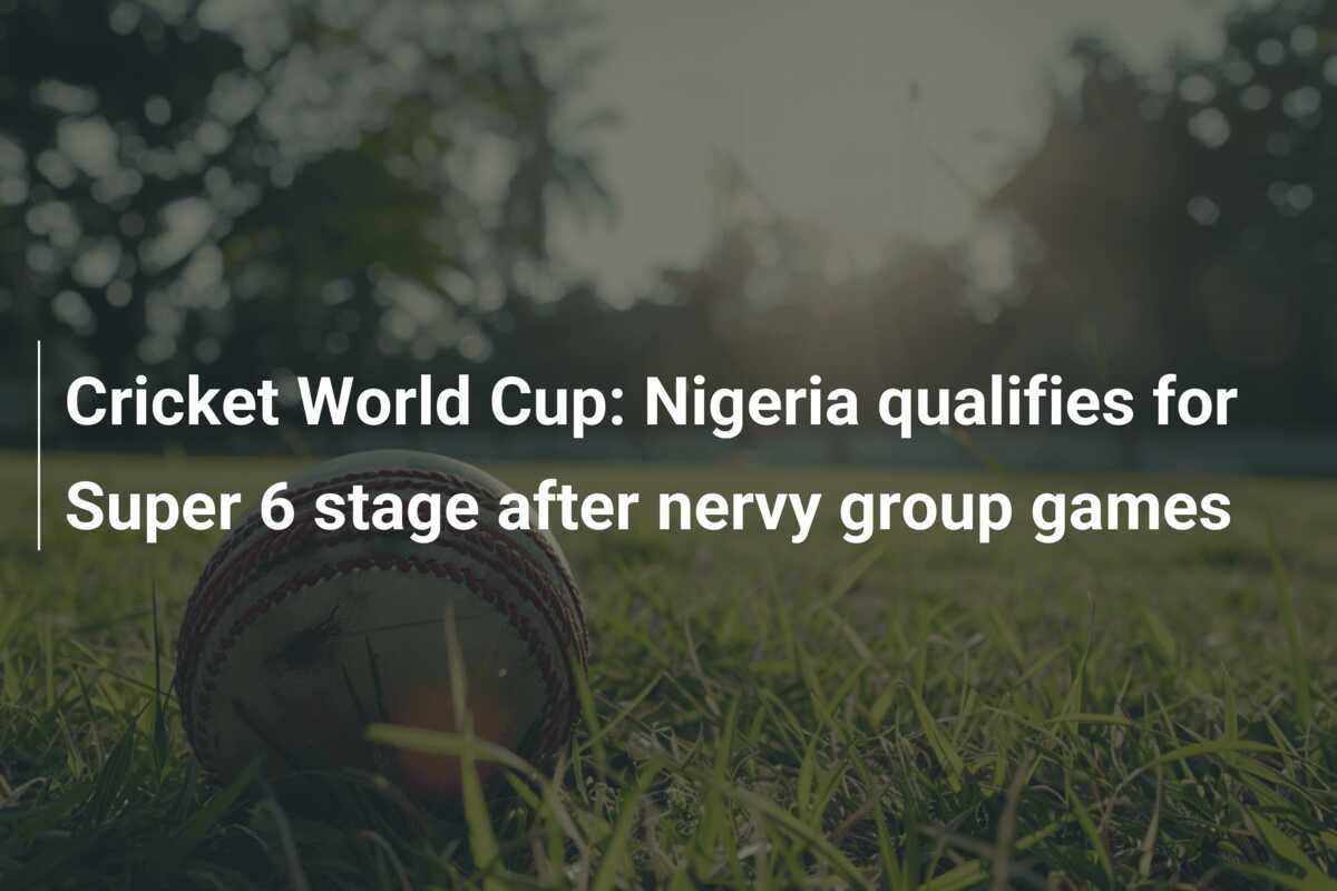 Cricket World Cup Nigeria qualifies for Super 6 stage after nervy