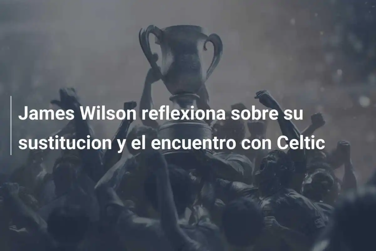 James Wilson reflexiona sobre su sustitucion y el encuentro con Celtic