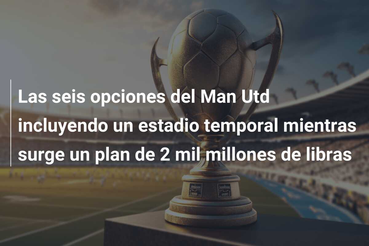 Las seis opciones del Man Utd incluyendo un estadio temporal mientras surge un plan de 2 mil millones de libras