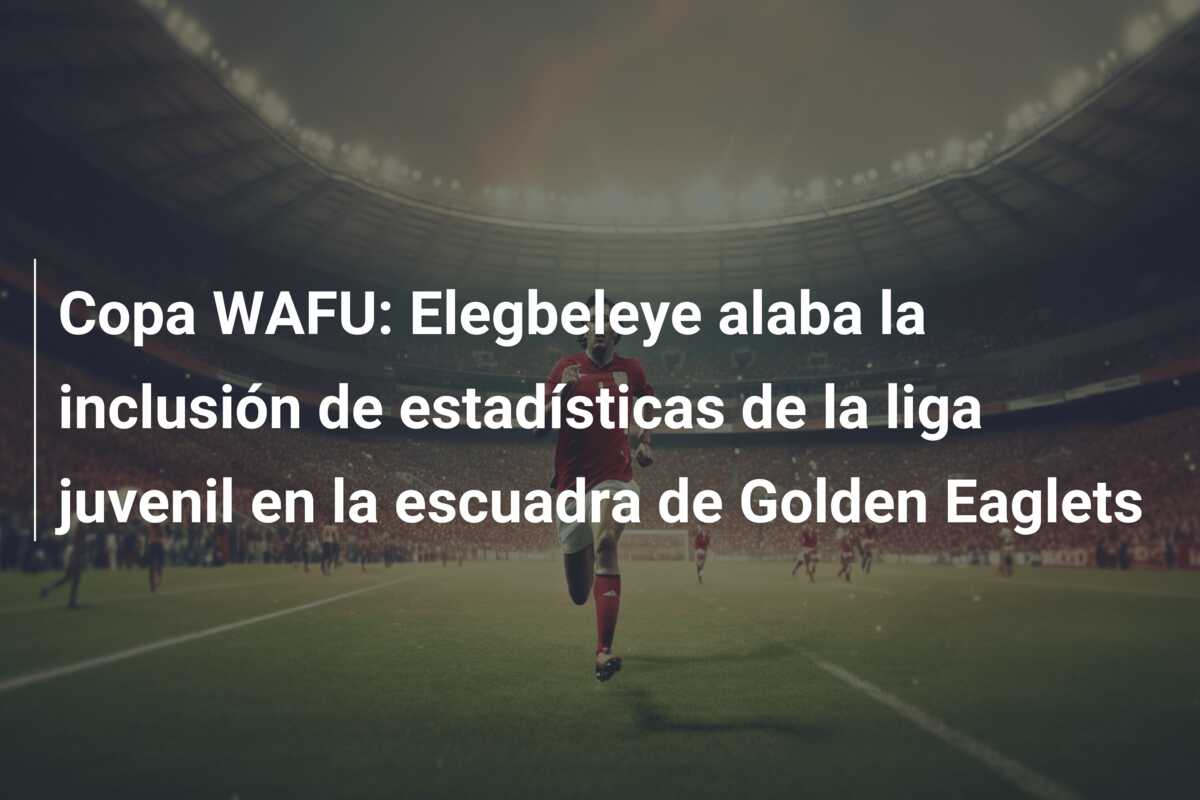 Copa WAFU: Elegbeleye alaba la inclusión de estadísticas de la liga juvenil en la escuadra de Golden Eaglets