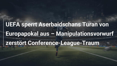UEFA sperrt Aserbaidschans Turan von Europapokal aus – Manipulationsvorwurf zerstört Conference-League-Traum
