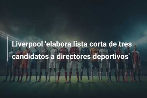 Liverpool ‘elabora lista corta de tres candidatos a directores deportivos’