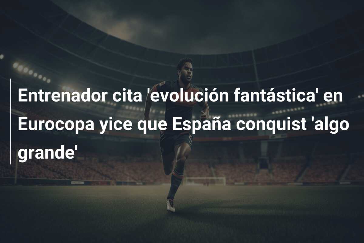 Entrenador cita ‘evolución fantástica’ en Eurocopa yice que España conquist ‘algo grande’