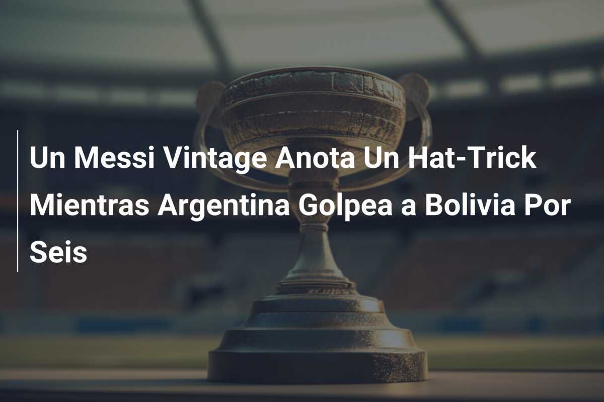 Un Messi Vintage Anota Un Hat-Trick Mientras Argentina Golpea a Bolivia Por Seis
