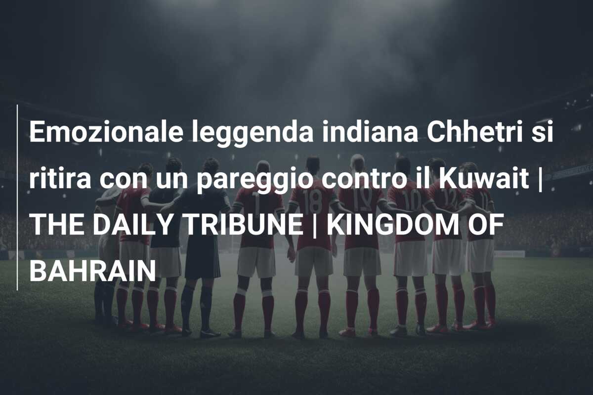 Emozionale leggenda indiana Chhetri si ritira con un pareggio contro il Kuwait | THE DAILY TRIBUNE | KINGDOM OF BAHRAIN