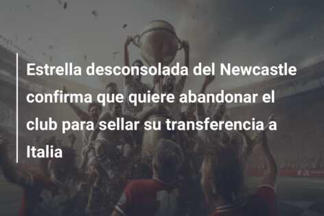 Estrella desconsolada del Newcastle confirma que quiere abandonar el club para sellar su transferencia a Italia