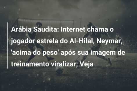 Arábia Saudita: Internet chama o jogador estrela do Al-Hilal, Neymar, ‘acima do peso’ após sua imagem de treinamento viralizar; Veja