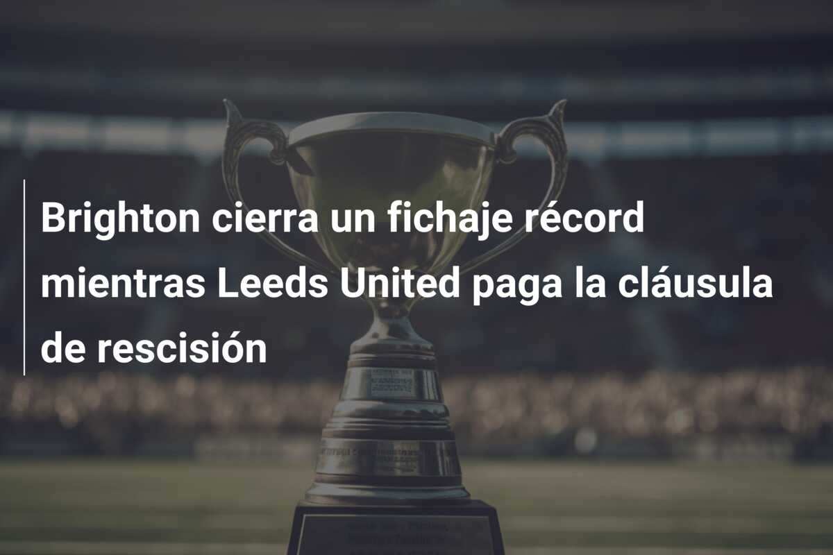Brighton cierra un fichaje récord mientras Leeds United paga la cláusula de rescisión