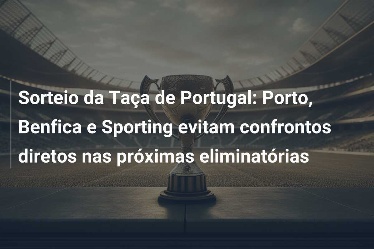 Sorteio da Taça de Portugal: Porto, Benfica e Sporting evitam confrontos diretos nas próximas eliminatórias