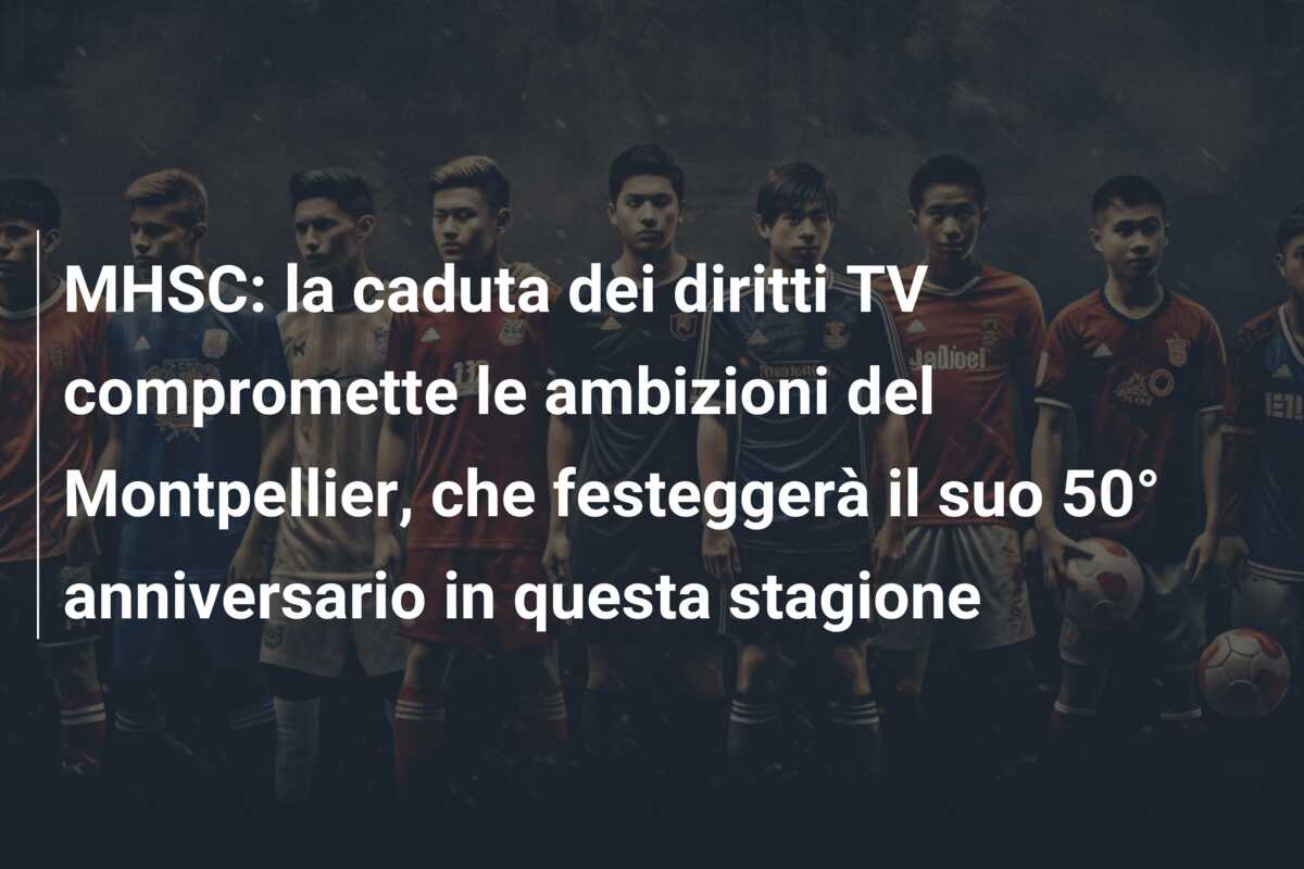 MHSC: la caduta dei diritti TV compromette le ambizioni del Montpellier, che festeggerà il suo 50° anniversario in questa stagione