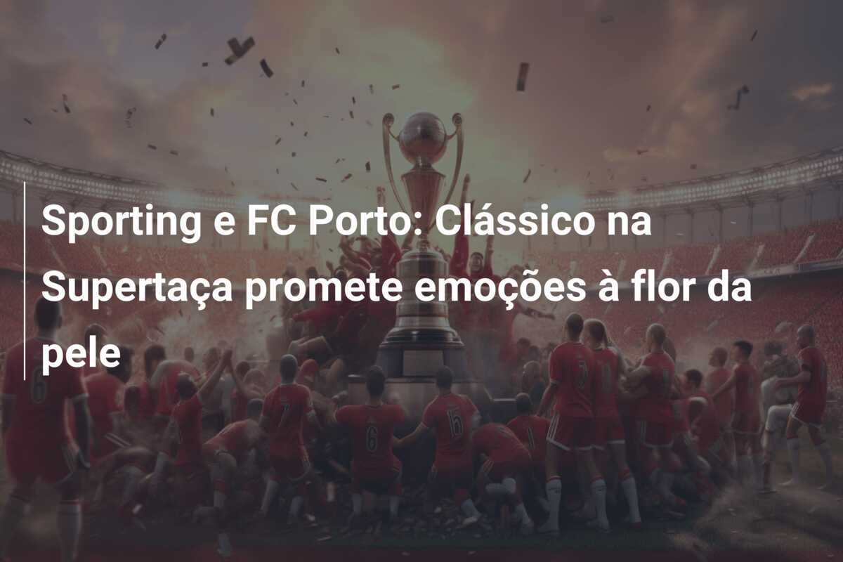 Sporting e FC Porto: Clássico na Supertaça promete emoções à flor da pele
