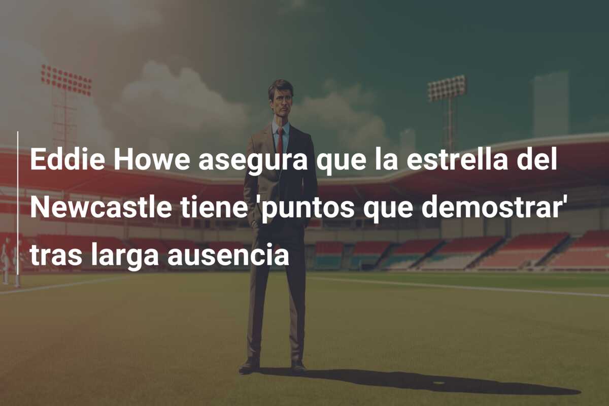 Eddie Howe asegura que la estrella del Newcastle tiene ‘puntos que demostrar’ tras larga ausencia