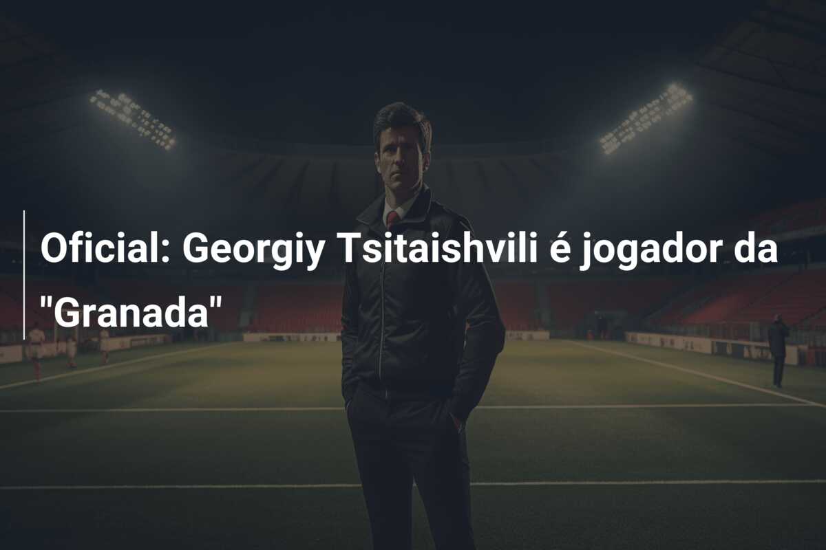 Oficial: Georgiy Tsitaishvili é jogador da “Granada”