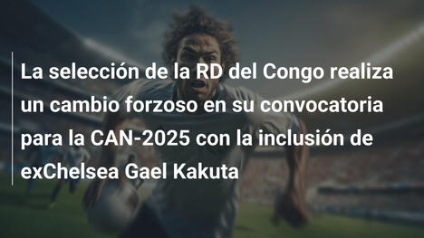 La selección de la RD del Congo realiza un cambio forzoso en su convocatoria para la CAN-2025 con la inclusión de exChelsea Gael Kakuta