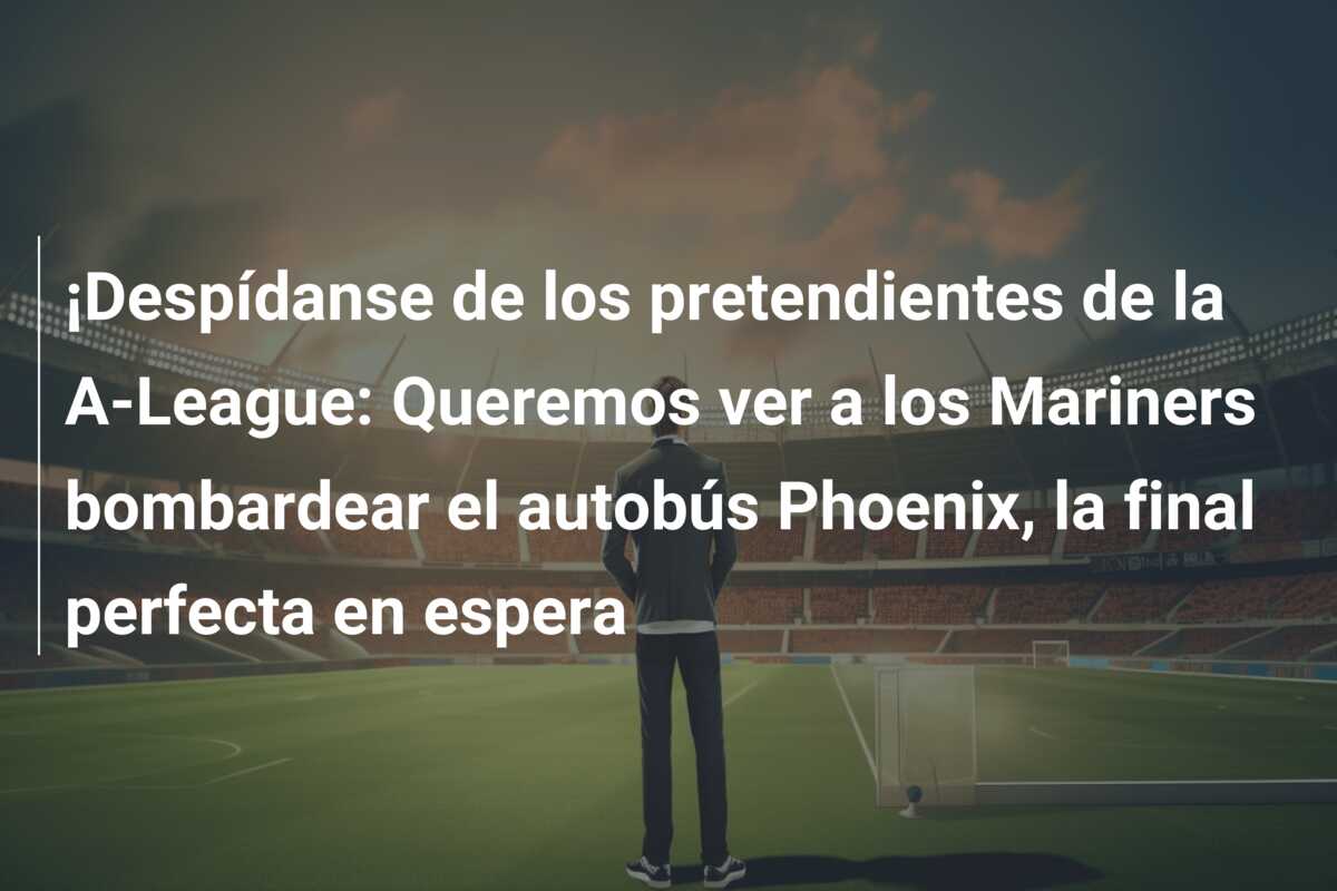 ¡Despídanse de los pretendientes de la A-League: Queremos ver a los Mariners bombardear el autobús Phoenix, la final perfecta en espera