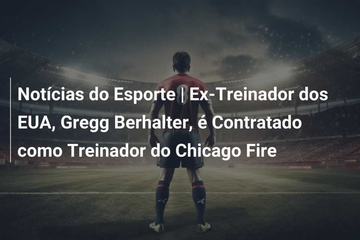 Notícias do Esporte | Ex-Treinador dos EUA, Gregg Berhalter, é Contratado como Treinador do Chicago Fire