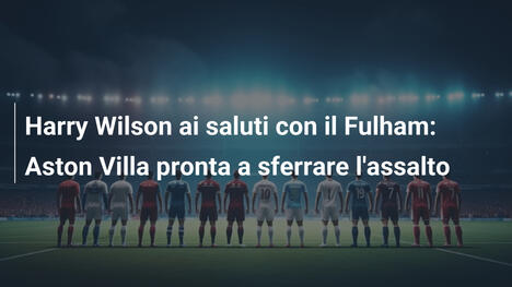 Harry Wilson ai saluti con il Fulham: Aston Villa pronta a sferrare l'assalto