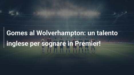 Gomes al Wolverhampton: un talento inglese per sognare in Premier!