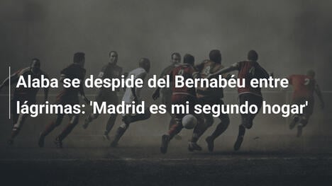 Alaba se despide del Bernabéu entre lágrimas: 'Madrid es mi segundo hogar'