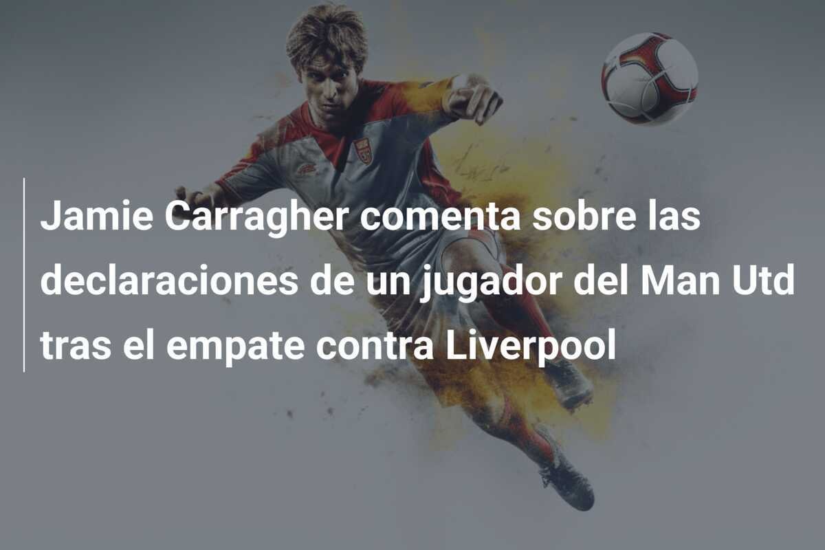 Jamie Carragher comenta sobre las declaraciones de un jugador del Man Utd tras el empate contra Liverpool