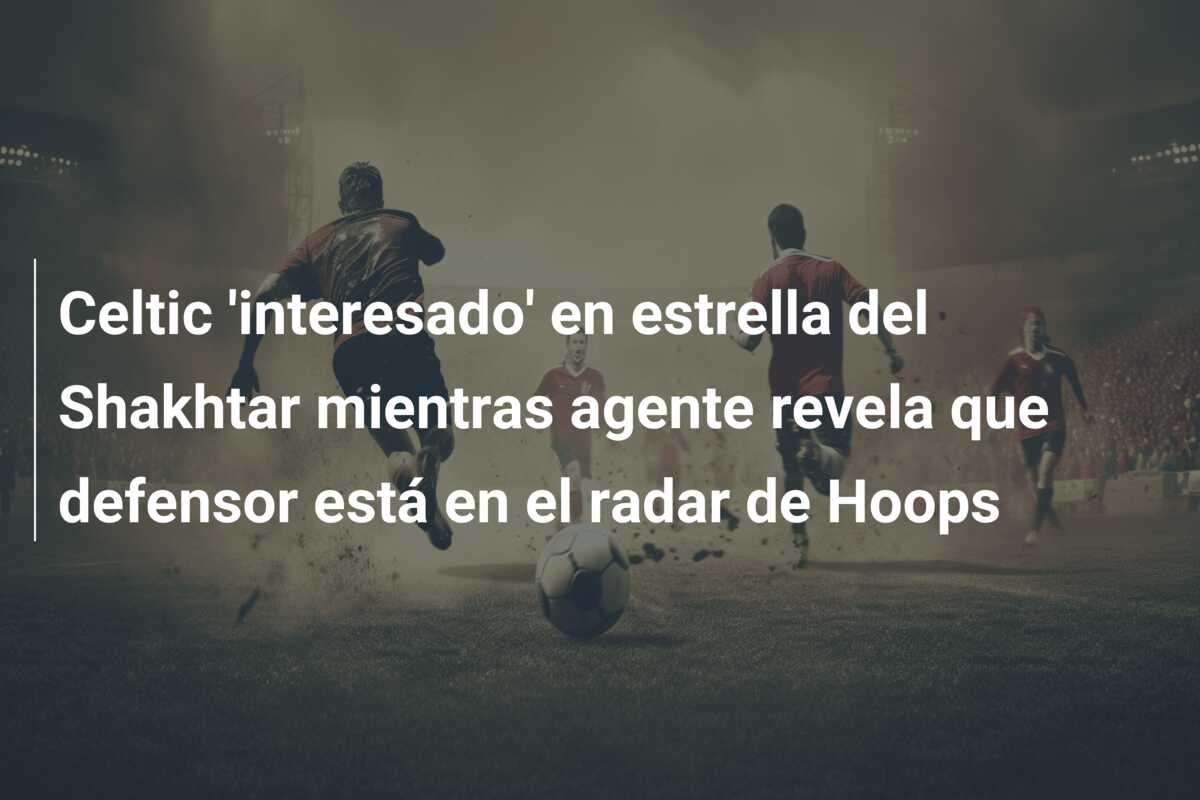 Celtic ‘interesado’ en estrella del Shakhtar mientras agente revela que defensor está en el radar de Hoops