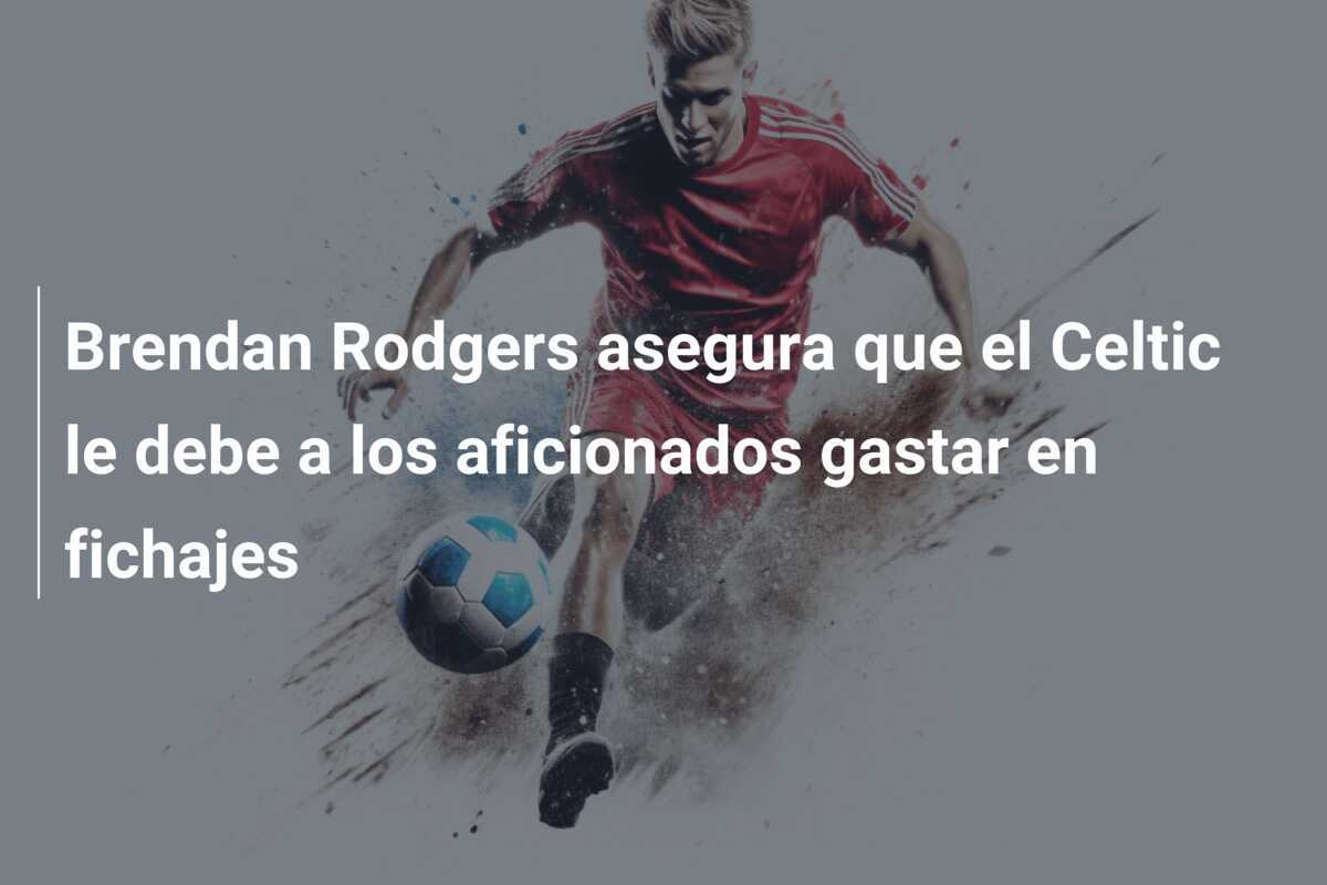 Brendan Rodgers asegura que el Celtic le debe a los aficionados gastar en fichajes