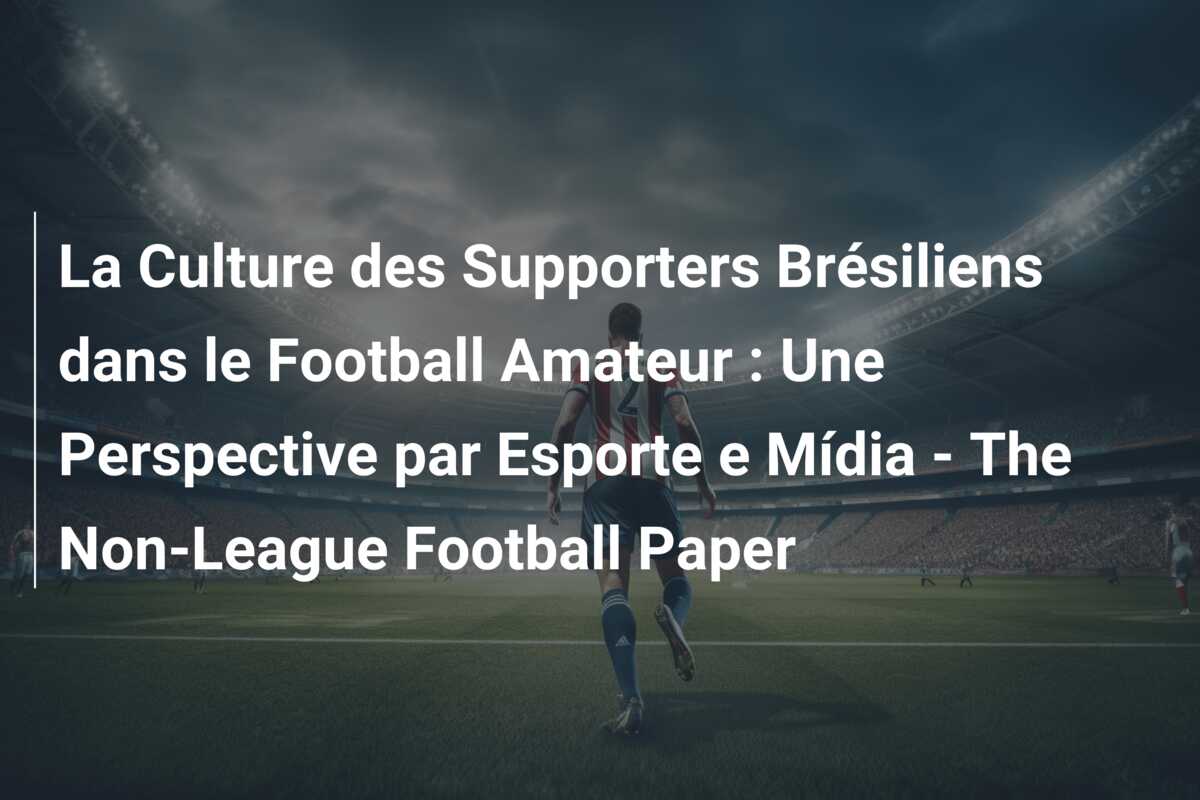La Culture des Supporters Brésiliens dans le Football Amateur : Une Perspective par Esporte e Mídia – The Non-League Football Paper