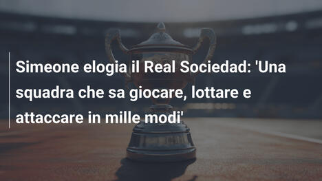 Simeone elogia il Real Sociedad: 'Una squadra che sa giocare, lottare e attaccare in mille modi'