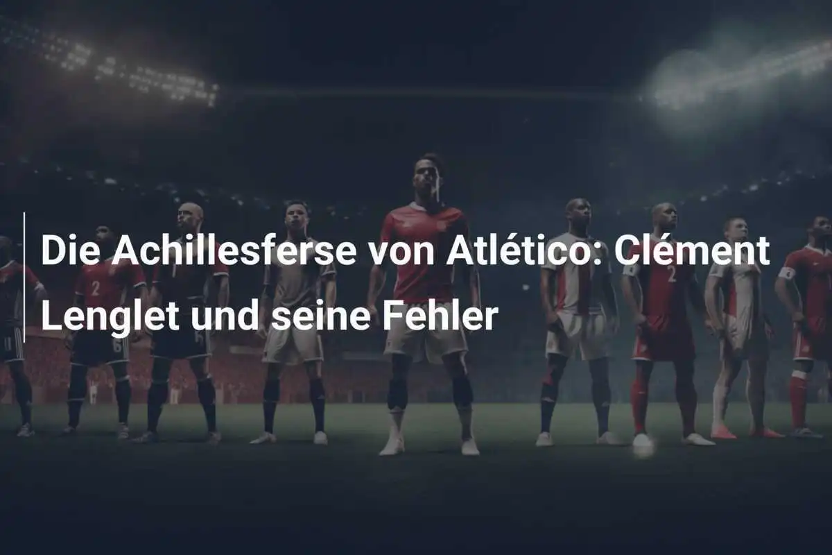 Die Achillesferse von Atlético: Clément Lenglet und seine Fehler
