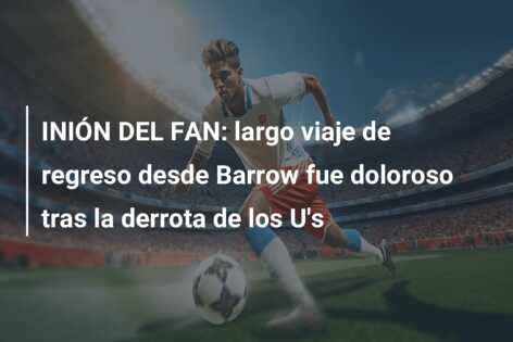 INIÓN DEL FAN: largo viaje de regreso desde Barrow fue doloroso tras la derrota de los U’s