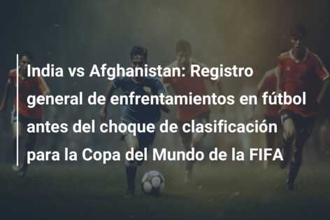 India vs Afghanistan: Registro general de enfrentamientos en fútbol antes del choque de clasificación para la Copa del Mundo de la FIFA