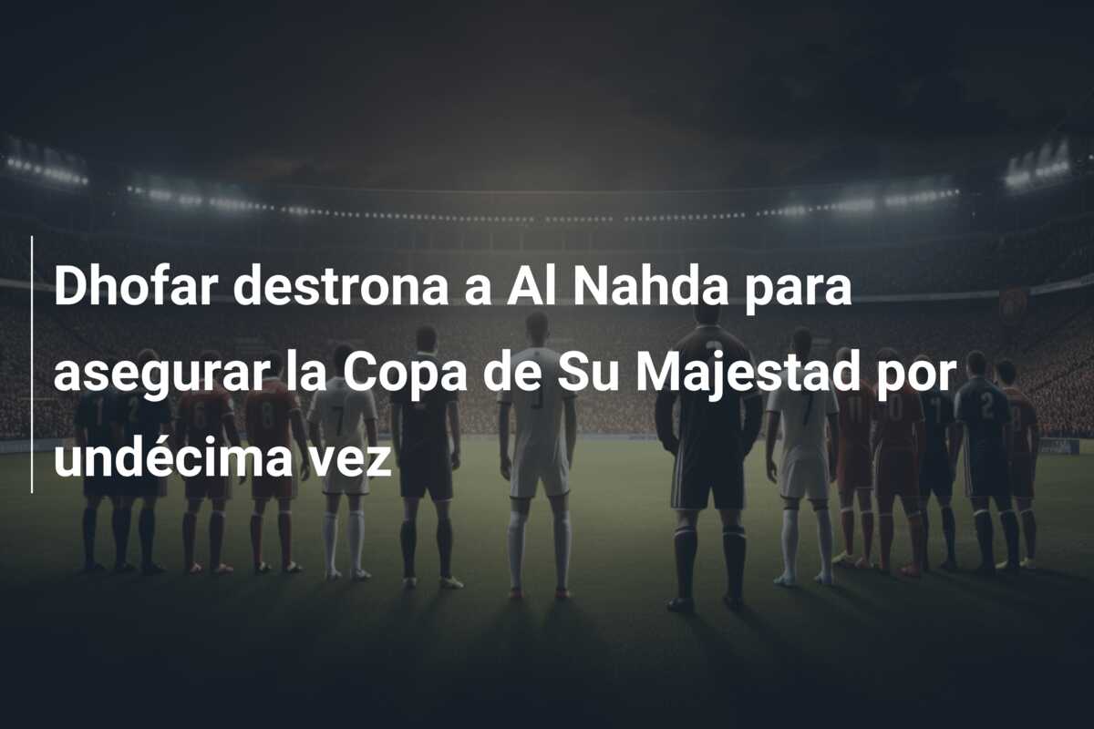 Dhofar destrona a Al Nahda para asegurar la Copa de Su Majestad por undécima vez