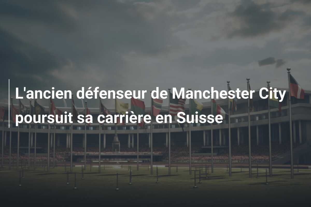 L'ancien défenseur de Manchester City poursuit sa carrière en Suisse