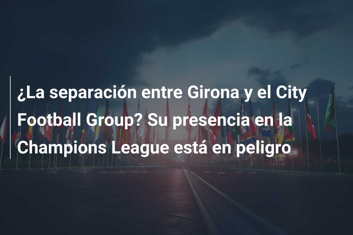 ¿La separación entre Girona y el City Football Group? Su presencia en la Champions League está en peligro